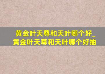 黄金叶天尊和天叶哪个好_黄金叶天尊和天叶哪个好抽