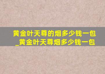 黄金叶天尊的烟多少钱一包_黄金叶天尊烟多少钱一包