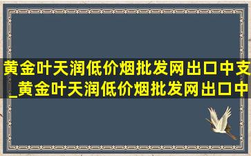 黄金叶天润(低价烟批发网)出口中支_黄金叶天润(低价烟批发网)出口中支价格