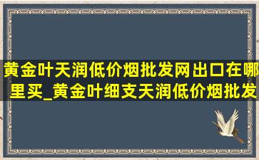 黄金叶天润(低价烟批发网)出口在哪里买_黄金叶细支天润(低价烟批发网)出口价格