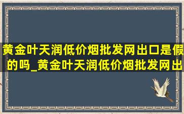 黄金叶天润(低价烟批发网)出口是假的吗_黄金叶天润(低价烟批发网)出口多少钱一包