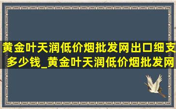 黄金叶天润(低价烟批发网)出口细支多少钱_黄金叶天润(低价烟批发网)出口细支多少一包