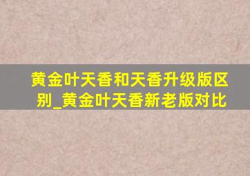 黄金叶天香和天香升级版区别_黄金叶天香新老版对比