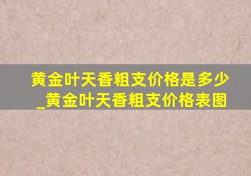 黄金叶天香粗支价格是多少_黄金叶天香粗支价格表图