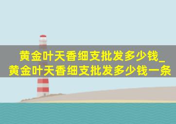 黄金叶天香细支批发多少钱_黄金叶天香细支批发多少钱一条