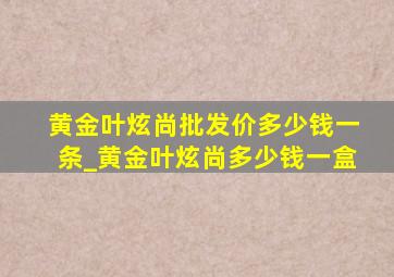 黄金叶炫尚批发价多少钱一条_黄金叶炫尚多少钱一盒