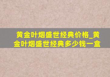 黄金叶烟盛世经典价格_黄金叶烟盛世经典多少钱一盒