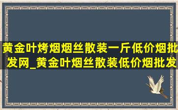 黄金叶烤烟烟丝散装一斤(低价烟批发网)_黄金叶烟丝散装(低价烟批发网)