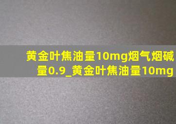 黄金叶焦油量10mg烟气烟碱量0.9_黄金叶焦油量10mg