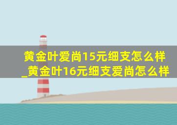 黄金叶爱尚15元细支怎么样_黄金叶16元细支爱尚怎么样