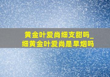 黄金叶爱尚细支甜吗_细黄金叶爱尚是旱烟吗