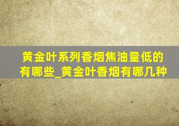 黄金叶系列香烟焦油量低的有哪些_黄金叶香烟有哪几种