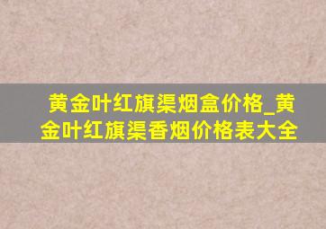 黄金叶红旗渠烟盒价格_黄金叶红旗渠香烟价格表大全