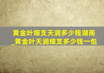 黄金叶细支天润多少钱湖南_黄金叶天润细支多少钱一包