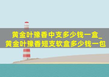 黄金叶豫香中支多少钱一盒_黄金叶豫香短支软盒多少钱一包