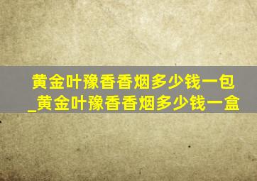 黄金叶豫香香烟多少钱一包_黄金叶豫香香烟多少钱一盒