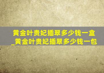 黄金叶贵妃插翠多少钱一盒_黄金叶贵妃插翠多少钱一包