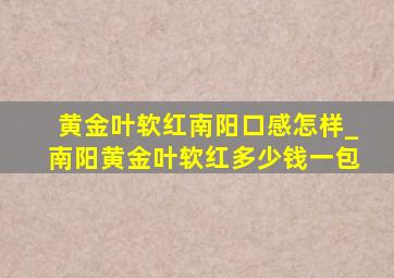 黄金叶软红南阳口感怎样_南阳黄金叶软红多少钱一包