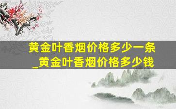 黄金叶香烟价格多少一条_黄金叶香烟价格多少钱