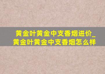 黄金叶黄金中支香烟进价_黄金叶黄金中支香烟怎么样