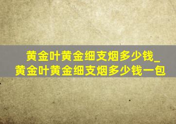 黄金叶黄金细支烟多少钱_黄金叶黄金细支烟多少钱一包