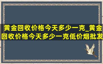 黄金回收价格今天多少一克_黄金回收价格今天多少一克(低价烟批发网)