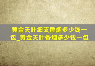 黄金天叶细支香烟多少钱一包_黄金天叶香烟多少钱一包