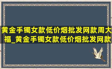 黄金手镯女款(低价烟批发网)款周大福_黄金手镯女款(低价烟批发网)款30克以上