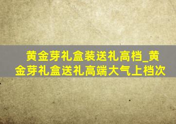 黄金芽礼盒装送礼高档_黄金芽礼盒送礼高端大气上档次