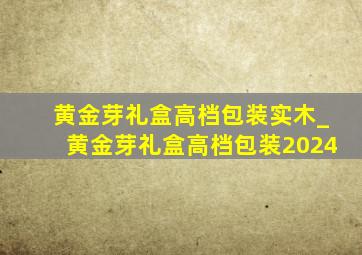 黄金芽礼盒高档包装实木_黄金芽礼盒高档包装2024