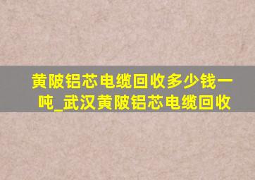 黄陂铝芯电缆回收多少钱一吨_武汉黄陂铝芯电缆回收