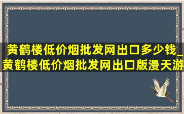 黄鹤楼(低价烟批发网)出口多少钱_黄鹤楼(低价烟批发网)出口版漫天游