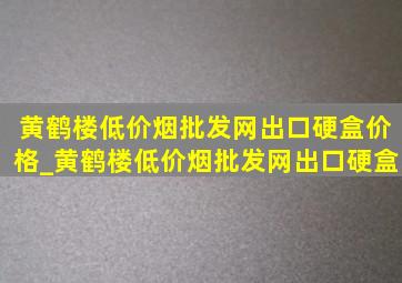 黄鹤楼(低价烟批发网)出口硬盒价格_黄鹤楼(低价烟批发网)出口硬盒