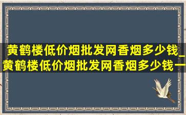 黄鹤楼(低价烟批发网)香烟多少钱_黄鹤楼(低价烟批发网)香烟多少钱一包