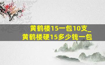 黄鹤楼15一包10支_黄鹤楼硬15多少钱一包