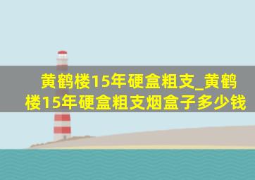 黄鹤楼15年硬盒粗支_黄鹤楼15年硬盒粗支烟盒子多少钱