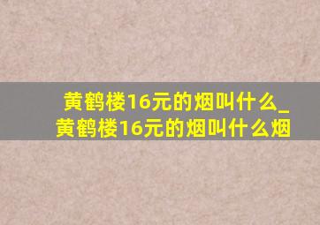 黄鹤楼16元的烟叫什么_黄鹤楼16元的烟叫什么烟