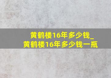 黄鹤楼16年多少钱_黄鹤楼16年多少钱一瓶