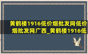 黄鹤楼1916(低价烟批发网)(低价烟批发网)广西_黄鹤楼1916(低价烟批发网)(低价烟批发网)3500