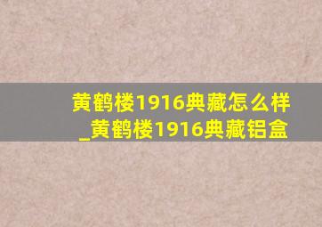 黄鹤楼1916典藏怎么样_黄鹤楼1916典藏铝盒