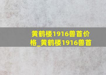 黄鹤楼1916兽首价格_黄鹤楼1916兽首