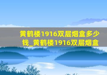 黄鹤楼1916双层烟盒多少钱_黄鹤楼1916双层烟盒