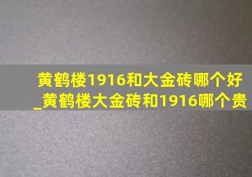 黄鹤楼1916和大金砖哪个好_黄鹤楼大金砖和1916哪个贵