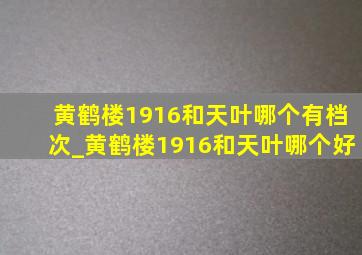 黄鹤楼1916和天叶哪个有档次_黄鹤楼1916和天叶哪个好