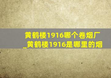 黄鹤楼1916哪个卷烟厂_黄鹤楼1916是哪里的烟