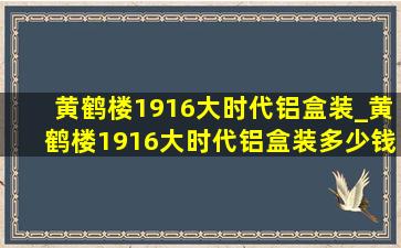 黄鹤楼1916大时代铝盒装_黄鹤楼1916大时代铝盒装多少钱