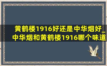 黄鹤楼1916好还是中华烟好_中华烟和黄鹤楼1916哪个味道好