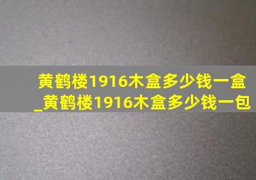 黄鹤楼1916木盒多少钱一盒_黄鹤楼1916木盒多少钱一包