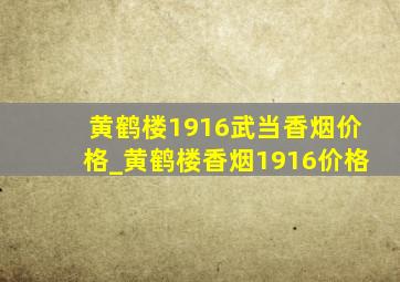 黄鹤楼1916武当香烟价格_黄鹤楼香烟1916价格