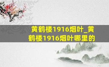 黄鹤楼1916烟叶_黄鹤楼1916烟叶哪里的